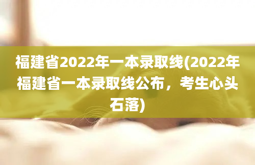 福建省2022年一本录取线(2022年福建省一本录取线公布，考生心头石落)