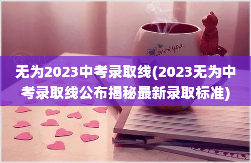 无为2023中考录取线(2023无为中考录取线公布揭秘最新录取标准)