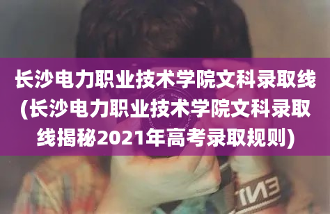 长沙电力职业技术学院文科录取线(长沙电力职业技术学院文科录取线揭秘2021年高考录取规则)