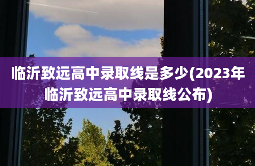 临沂致远高中录取线是多少(2023年临沂致远高中录取线公布)