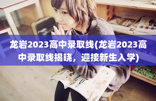 龙岩2023高中录取线(龙岩2023高中录取线揭晓，迎接新生入学)