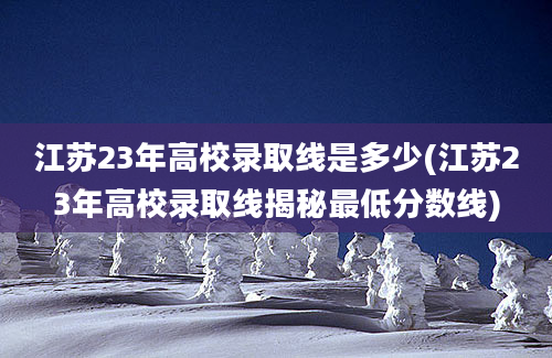 江苏23年高校录取线是多少(江苏23年高校录取线揭秘最低分数线)