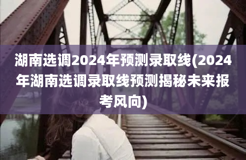 湖南选调2024年预测录取线(2024年湖南选调录取线预测揭秘未来报考风向)