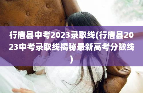 行唐县中考2023录取线(行唐县2023中考录取线揭秘最新高考分数线)