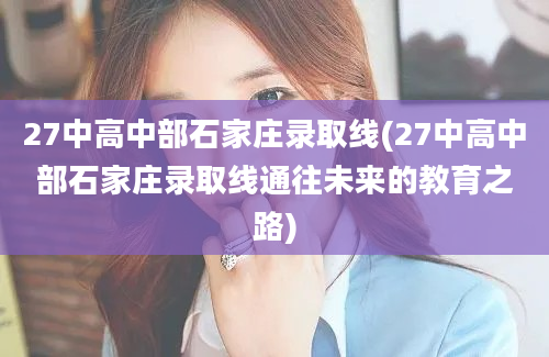 27中高中部石家庄录取线(27中高中部石家庄录取线通往未来的教育之路)