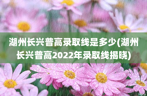 湖州长兴普高录取线是多少(湖州长兴普高2022年录取线揭晓)