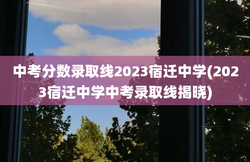 中考分数录取线2023宿迁中学(2023宿迁中学中考录取线揭晓)