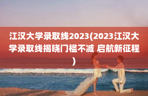 江汉大学录取线2023(2023江汉大学录取线揭晓门槛不减 启航新征程)