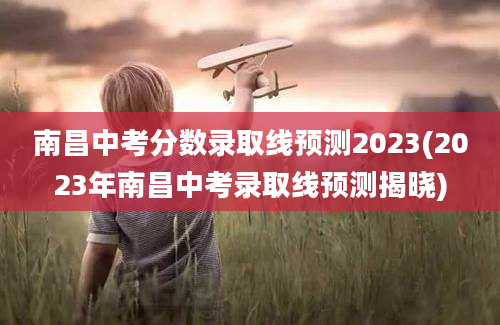 南昌中考分数录取线预测2023(2023年南昌中考录取线预测揭晓)