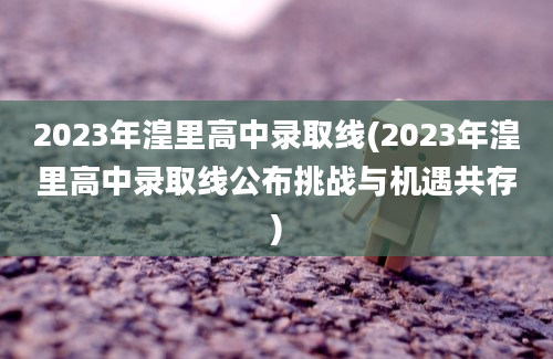 2023年湟里高中录取线(2023年湟里高中录取线公布挑战与机遇共存)