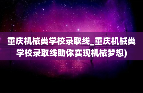 重庆机械类学校录取线_重庆机械类学校录取线助你实现机械梦想)