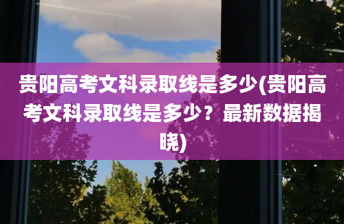 贵阳高考文科录取线是多少(贵阳高考文科录取线是多少？最新数据揭晓)