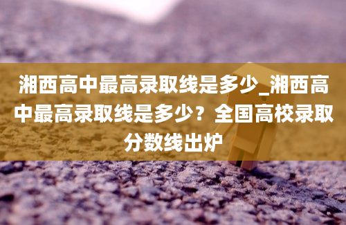 湘西高中最高录取线是多少_湘西高中最高录取线是多少？全国高校录取分数线出炉