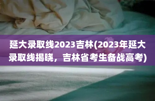 延大录取线2023吉林(2023年延大录取线揭晓，吉林省考生备战高考)