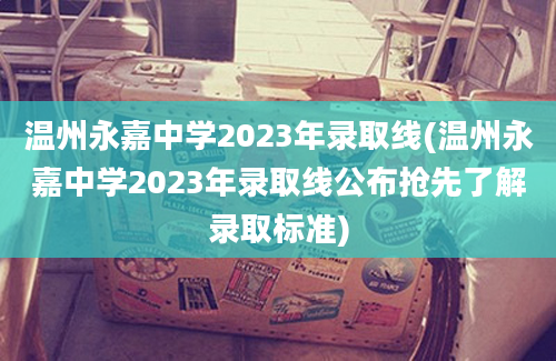 温州永嘉中学2023年录取线(温州永嘉中学2023年录取线公布抢先了解录取标准)