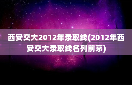 西安交大2012年录取线(2012年西安交大录取线名列前茅)