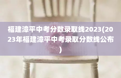 福建漳平中考分数录取线2023(2023年福建漳平中考录取分数线公布)