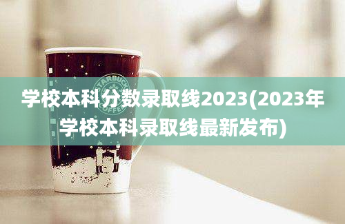 学校本科分数录取线2023(2023年学校本科录取线最新发布)