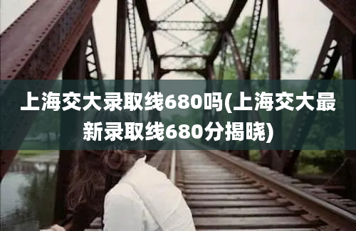 上海交大录取线680吗(上海交大最新录取线680分揭晓)