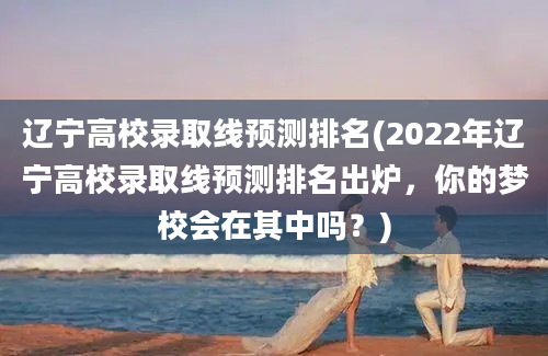 辽宁高校录取线预测排名(2022年辽宁高校录取线预测排名出炉，你的梦校会在其中吗？)