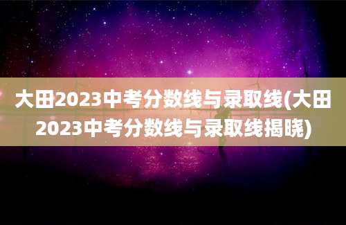 大田2023中考分数线与录取线(大田2023中考分数线与录取线揭晓)