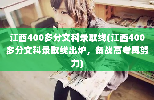 江西400多分文科录取线(江西400多分文科录取线出炉，备战高考再努力)