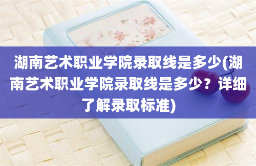 湖南艺术职业学院录取线是多少(湖南艺术职业学院录取线是多少？详细了解录取标准)