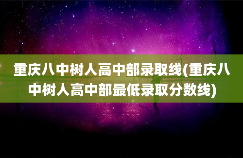 重庆八中树人高中部录取线(重庆八中树人高中部最低录取分数线)