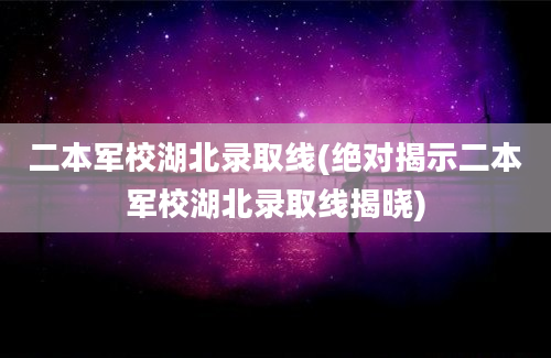 二本军校湖北录取线(绝对揭示二本军校湖北录取线揭晓)