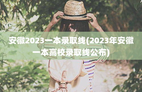 安徽2023一本录取线(2023年安徽一本高校录取线公布)