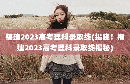 福建2023高考理科录取线(揭晓！福建2023高考理科录取线揭秘)