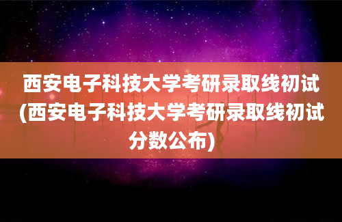 西安电子科技大学考研录取线初试(西安电子科技大学考研录取线初试分数公布)