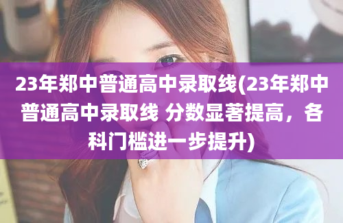 23年郑中普通高中录取线(23年郑中普通高中录取线 分数显著提高，各科门槛进一步提升)