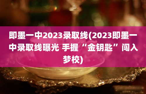 即墨一中2023录取线(2023即墨一中录取线曝光 手握“金钥匙”闯入梦校)