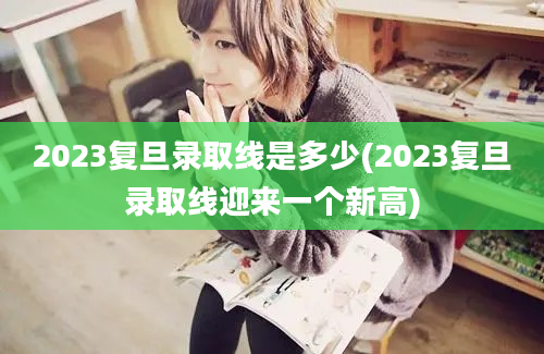 2023复旦录取线是多少(2023复旦录取线迎来一个新高)