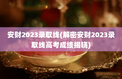 安财2023录取线(解密安财2023录取线高考成绩揭晓)