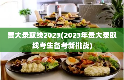 贵大录取线2023(2023年贵大录取线考生备考新挑战)