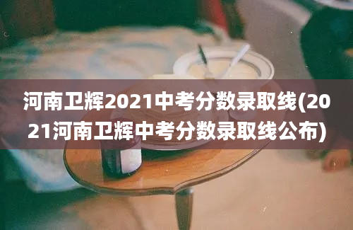 河南卫辉2021中考分数录取线(2021河南卫辉中考分数录取线公布)
