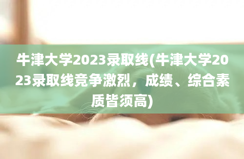 牛津大学2023录取线(牛津大学2023录取线竞争激烈，成绩、综合素质皆须高)