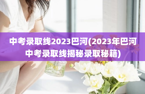 中考录取线2023巴河(2023年巴河中考录取线揭秘录取秘籍)