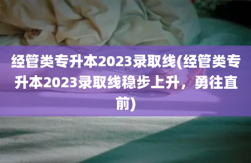 经管类专升本2023录取线(经管类专升本2023录取线稳步上升，勇往直前)