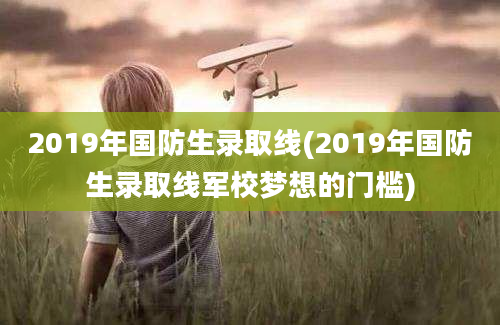 2019年国防生录取线(2019年国防生录取线军校梦想的门槛)