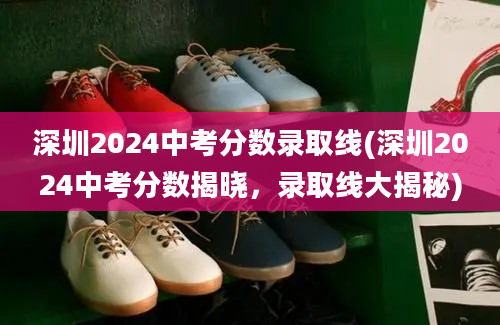 深圳2024中考分数录取线(深圳2024中考分数揭晓，录取线大揭秘)