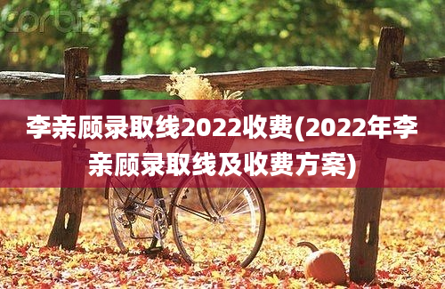 李亲顾录取线2022收费(2022年李亲顾录取线及收费方案)