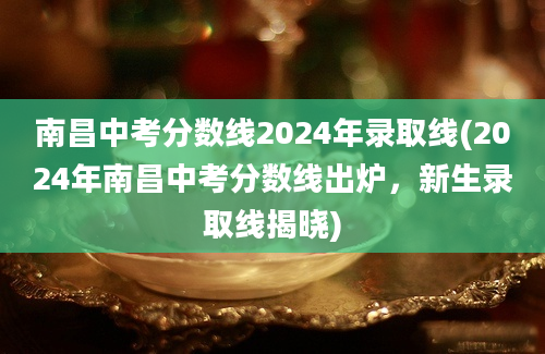 南昌中考分数线2024年录取线(2024年南昌中考分数线出炉，新生录取线揭晓)