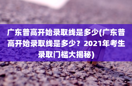 广东普高开始录取线是多少(广东普高开始录取线是多少？2021年考生录取门槛大揭秘)