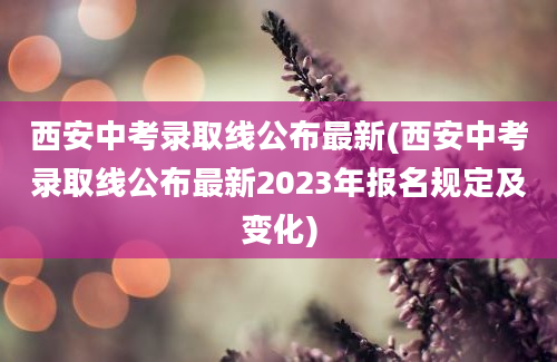 西安中考录取线公布最新(西安中考录取线公布最新2023年报名规定及变化)