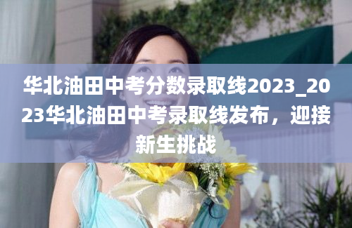 华北油田中考分数录取线2023_2023华北油田中考录取线发布，迎接新生挑战