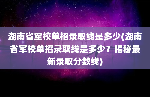 湖南省军校单招录取线是多少(湖南省军校单招录取线是多少？揭秘最新录取分数线)