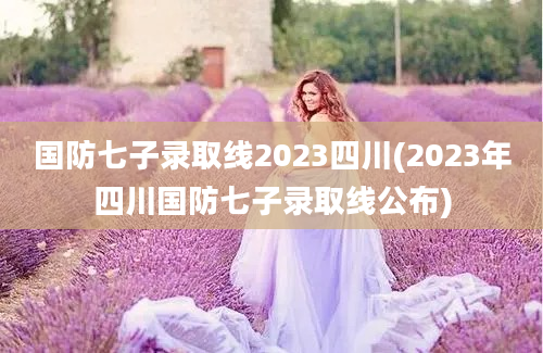 国防七子录取线2023四川(2023年四川国防七子录取线公布)